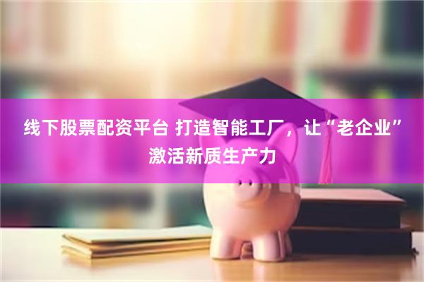 线下股票配资平台 打造智能工厂，让“老企业”激活新质生产力