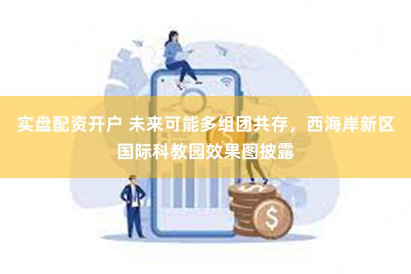 实盘配资开户 未来可能多组团共存，西海岸新区国际科教园效果图披露