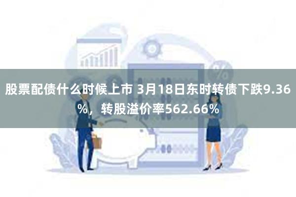 股票配债什么时候上市 3月18日东时转债下跌9.36%，转股溢价率562.66%