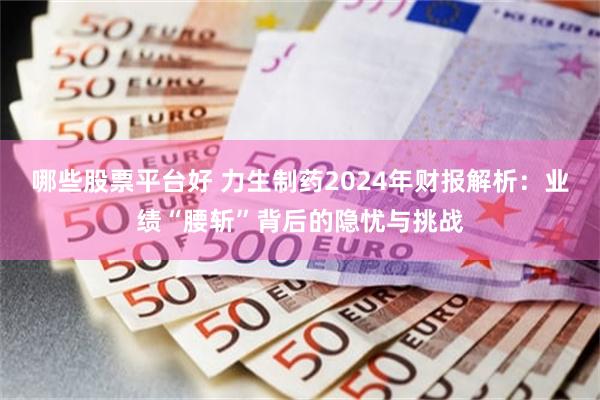 哪些股票平台好 力生制药2024年财报解析：业绩“腰斩”背后的隐忧与挑战