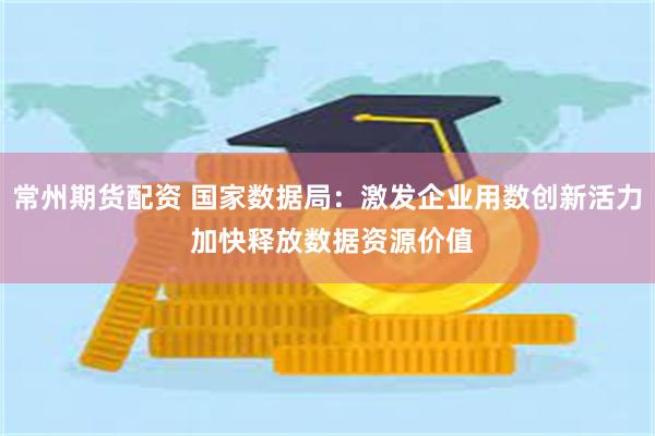 常州期货配资 国家数据局：激发企业用数创新活力 加快释放数据资源价值