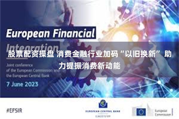 股票配资操盘 消费金融行业加码“以旧换新” 助力提振消费新动能