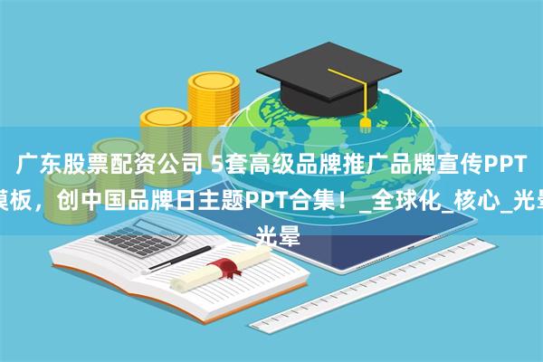 广东股票配资公司 5套高级品牌推广品牌宣传PPT模板，创中国品牌日主题PPT合集！_全球化_核心_光晕