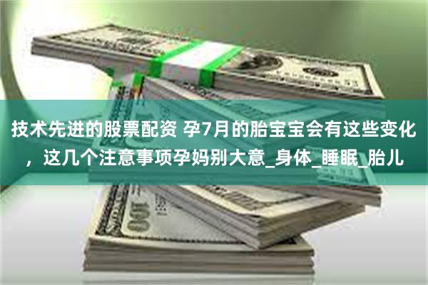 技术先进的股票配资 孕7月的胎宝宝会有这些变化，这几个注意事项孕妈别大意_身体_睡眠_胎儿