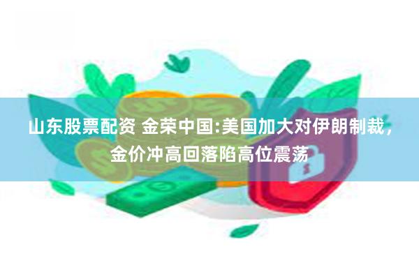 山东股票配资 金荣中国:美国加大对伊朗制裁，金价冲高回落陷高位震荡