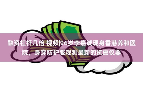 融资杠杆几倍 视频|96岁李嘉诚现身香港养和医院，身穿防护服观测最新的抗癌仪器
