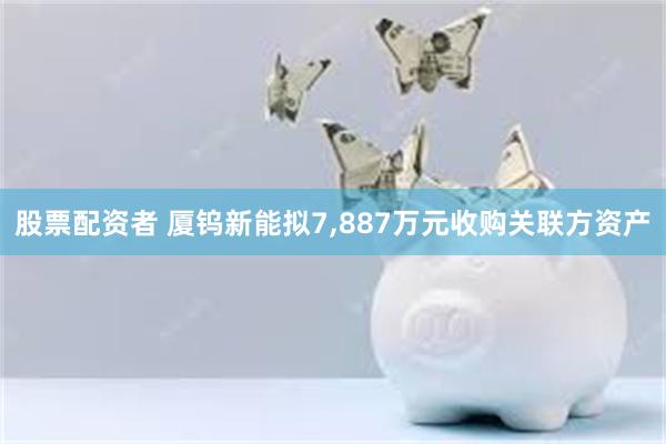 股票配资者 厦钨新能拟7,887万元收购关联方资产