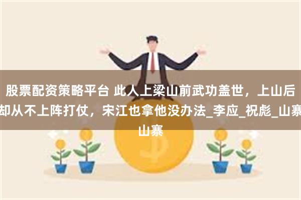 股票配资策略平台 此人上梁山前武功盖世，上山后却从不上阵打仗，宋江也拿他没办法_李应_祝彪_山寨