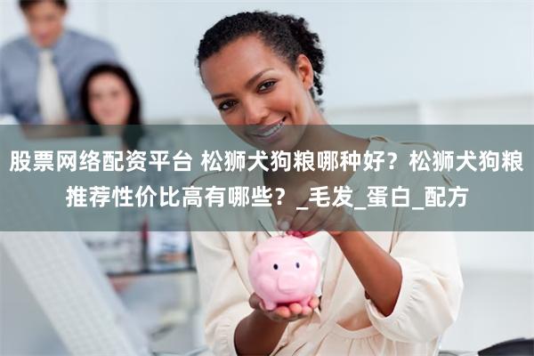 股票网络配资平台 松狮犬狗粮哪种好？松狮犬狗粮推荐性价比高有哪些？_毛发_蛋白_配方