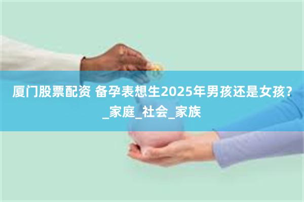 厦门股票配资 备孕表想生2025年男孩还是女孩？_家庭_社会_家族
