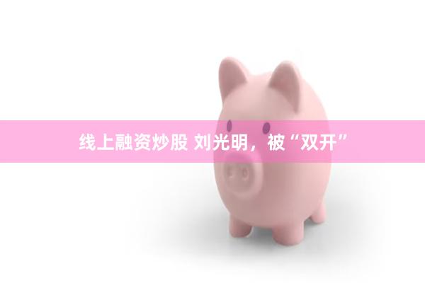 线上融资炒股 刘光明，被“双开”