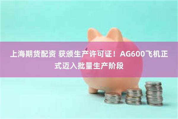 上海期货配资 获颁生产许可证！AG600飞机正式迈入批量生产阶段