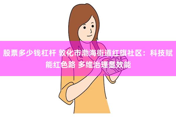 股票多少钱杠杆 敦化市渤海街道红旗社区：科技赋能红色路 多维治理显效能