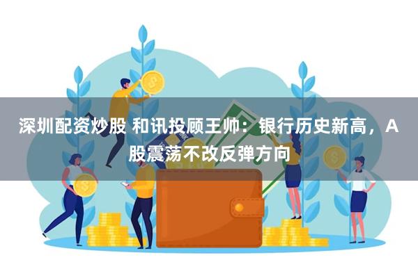 深圳配资炒股 和讯投顾王帅：银行历史新高，A股震荡不改反弹方向