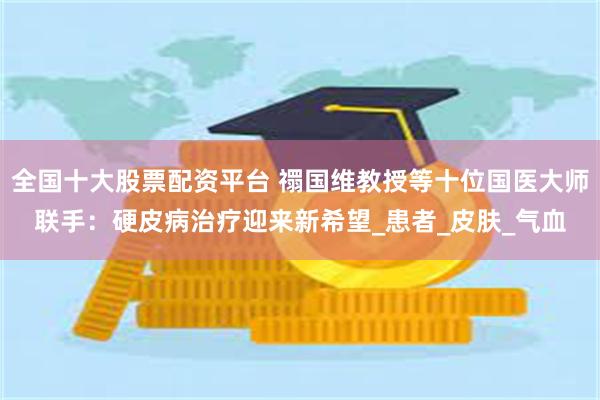 全国十大股票配资平台 禤国维教授等十位国医大师联手：硬皮病治疗迎来新希望_患者_皮肤_气血