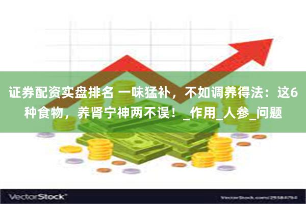 证券配资实盘排名 一味猛补，不如调养得法：这6种食物，养肾宁神两不误！_作用_人参_问题