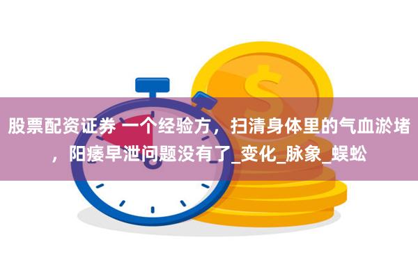 股票配资证券 一个经验方，扫清身体里的气血淤堵，阳痿早泄问题没有了_变化_脉象_蜈蚣